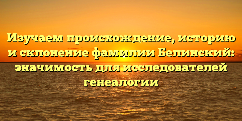 Изучаем происхождение, историю и склонение фамилии Белинский: значимость для исследователей генеалогии