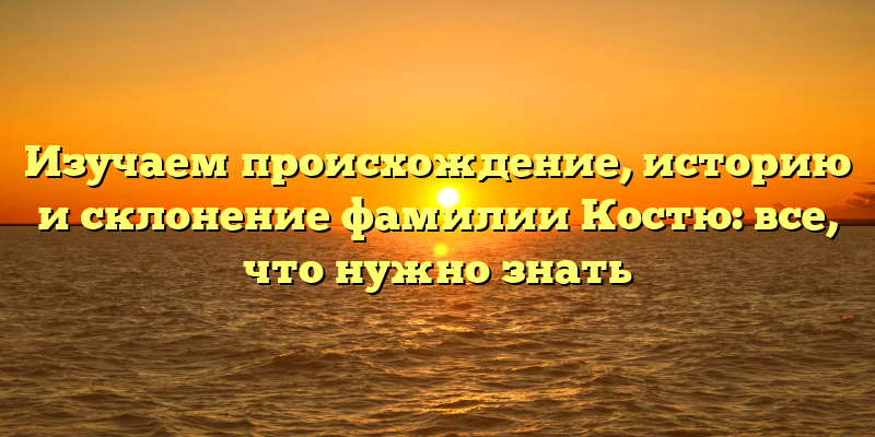 Изучаем происхождение, историю и склонение фамилии Костю: все, что нужно знать