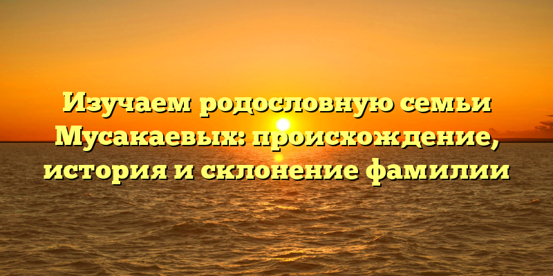 Изучаем родословную семьи Мусакаевых: происхождение, история и склонение фамилии