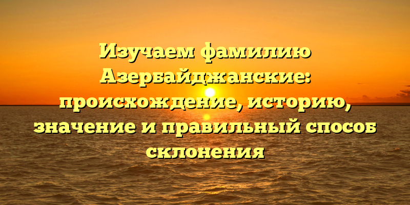Изучаем фамилию Азербайджанские: происхождение, историю, значение и правильный способ склонения