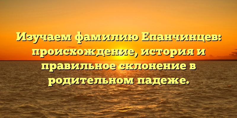 Изучаем фамилию Епанчинцев: происхождение, история и правильное склонение в родительном падеже.