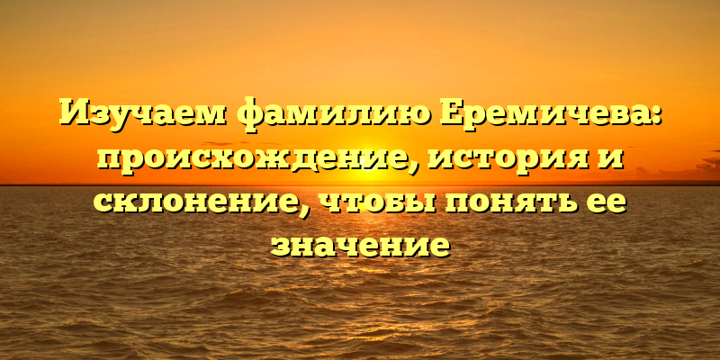 Изучаем фамилию Еремичева: происхождение, история и склонение, чтобы понять ее значение
