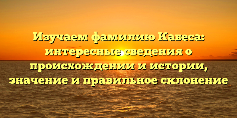 Изучаем фамилию Кабеса: интересные сведения о происхождении и истории, значение и правильное склонение