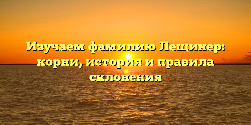Изучаем фамилию Лещинер: корни, история и правила склонения