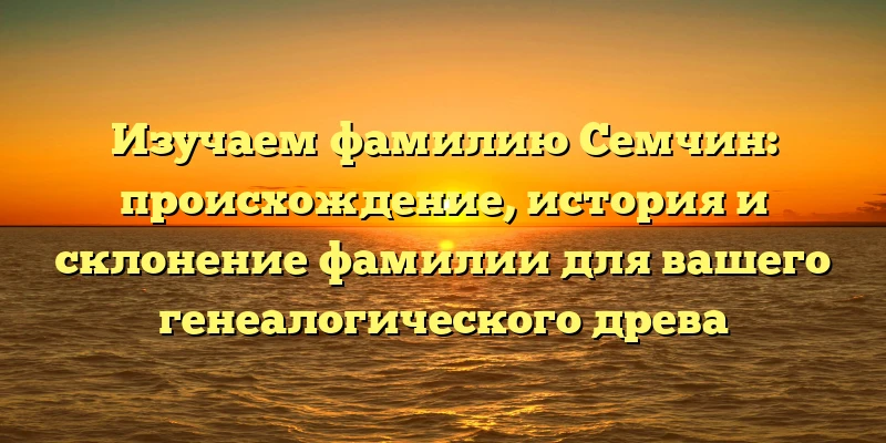 Изучаем фамилию Семчин: происхождение, история и склонение фамилии для вашего генеалогического древа
