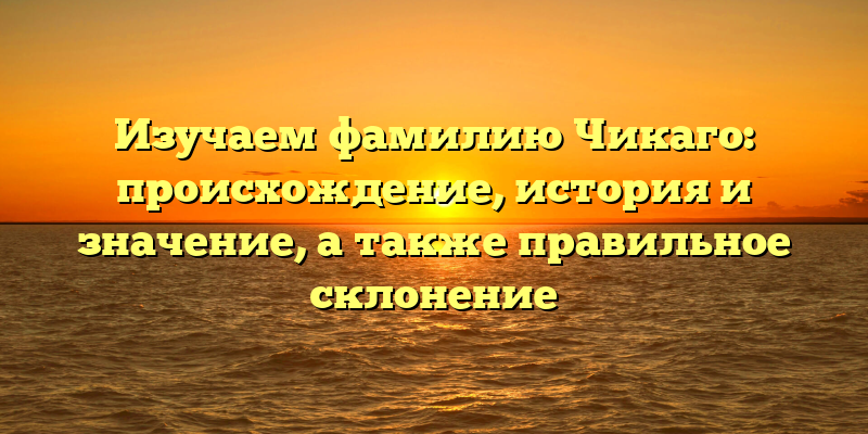 Изучаем фамилию Чикаго: происхождение, история и значение, а также правильное склонение