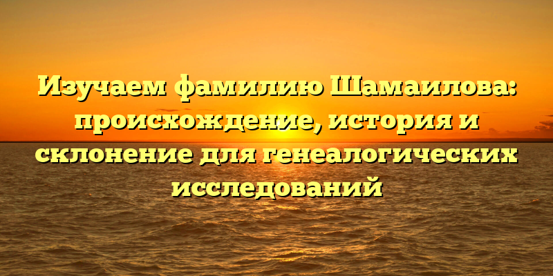 Изучаем фамилию Шамаилова: происхождение, история и склонение для генеалогических исследований
