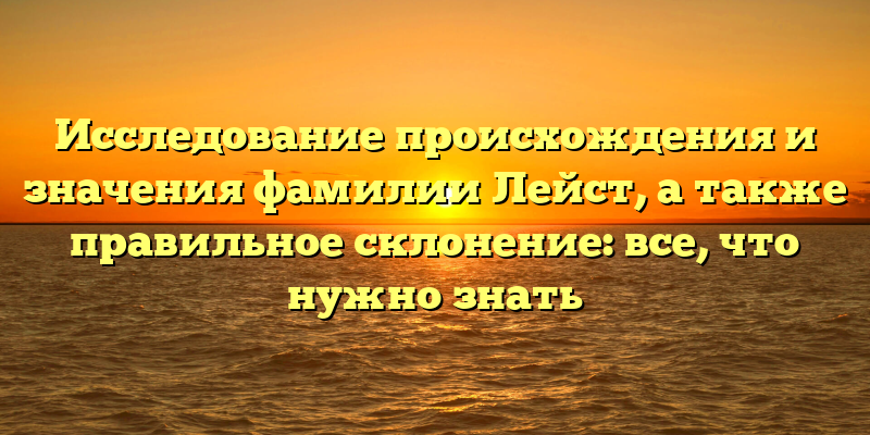 Исследование происхождения и значения фамилии Лейст, а также правильное склонение: все, что нужно знать