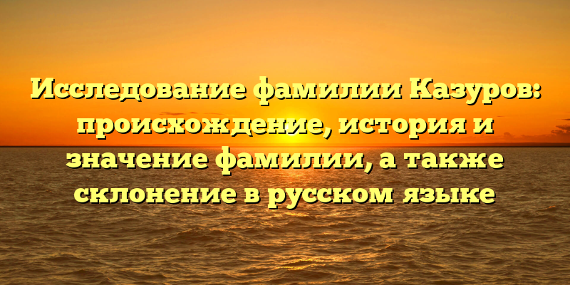 Исследование фамилии Казуров: происхождение, история и значение фамилии, а также склонение в русском языке