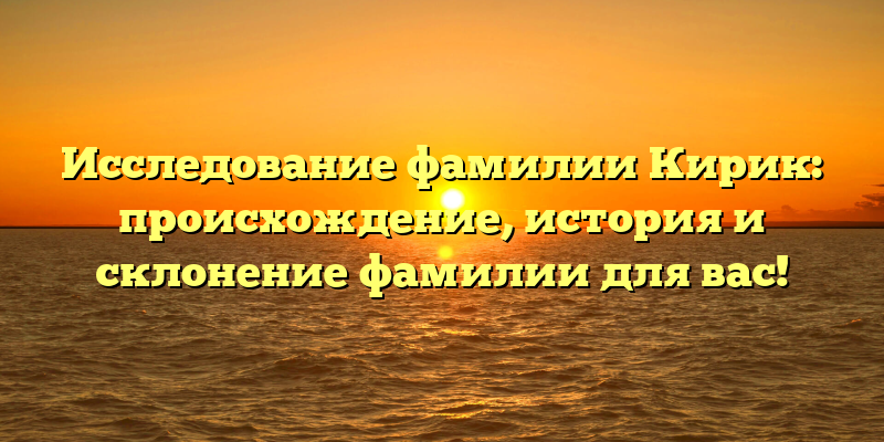 Исследование фамилии Кирик: происхождение, история и склонение фамилии для вас!