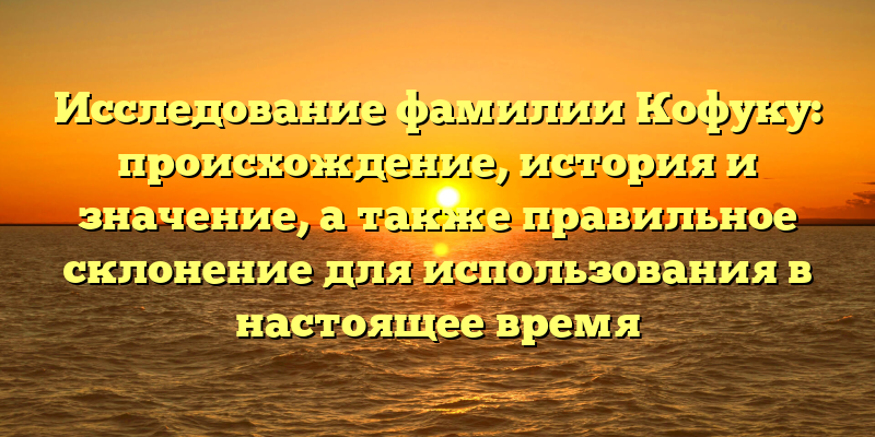Исследование фамилии Кофуку: происхождение, история и значение, а также правильное склонение для использования в настоящее время