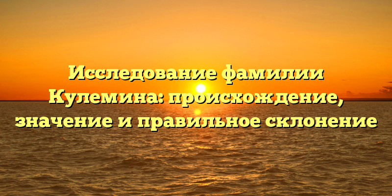 Исследование фамилии Кулемина: происхождение, значение и правильное склонение