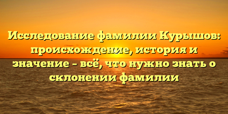 Исследование фамилии Курышов: происхождение, история и значение – всё, что нужно знать о склонении фамилии