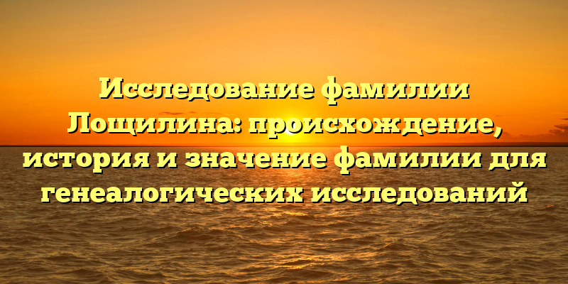 Исследование фамилии Лощилина: происхождение, история и значение фамилии для генеалогических исследований