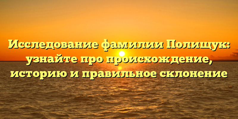 Исследование фамилии Полищук: узнайте про происхождение, историю и правильное склонение