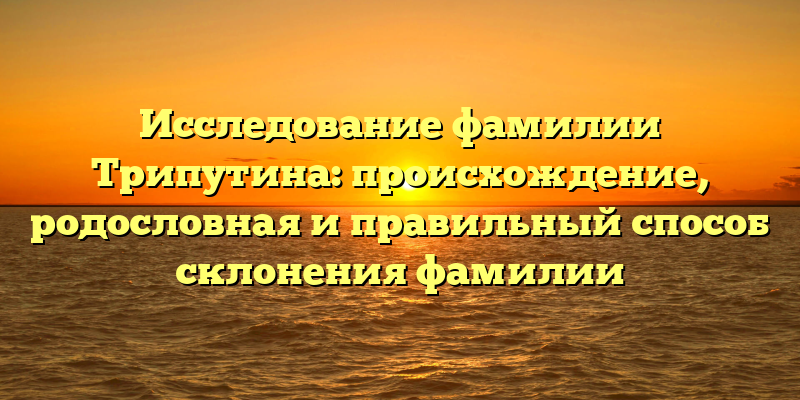 Исследование фамилии Трипутина: происхождение, родословная и правильный способ склонения фамилии