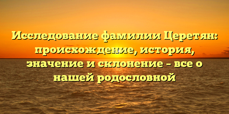 Исследование фамилии Церетян: происхождение, история, значение и склонение – все о нашей родословной