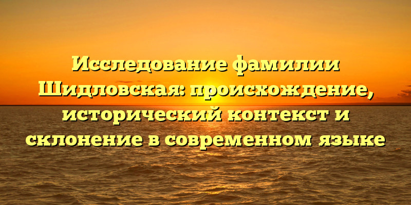 Исследование фамилии Шидловская: происхождение, исторический контекст и склонение в современном языке