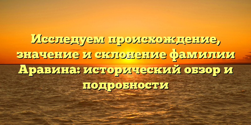 Исследуем происхождение, значение и склонение фамилии Аравина: исторический обзор и подробности