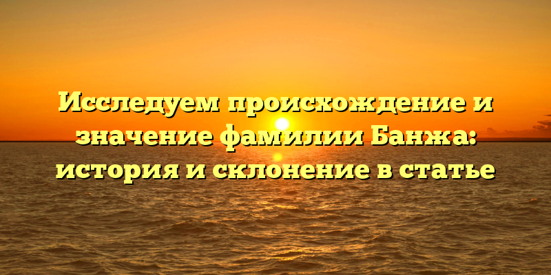 Исследуем происхождение и значение фамилии Банжа: история и склонение в статье