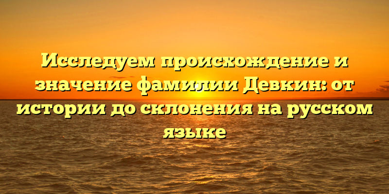 Исследуем происхождение и значение фамилии Девкин: от истории до склонения на русском языке