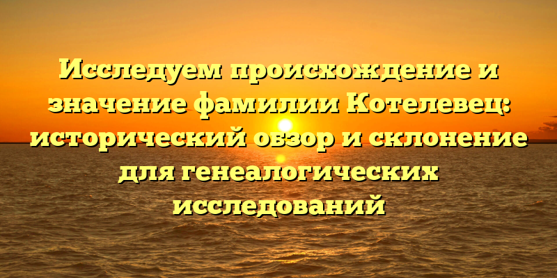 Исследуем происхождение и значение фамилии Котелевец: исторический обзор и склонение для генеалогических исследований