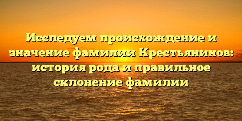Исследуем происхождение и значение фамилии Крестьянинов: история рода и правильное склонение фамилии