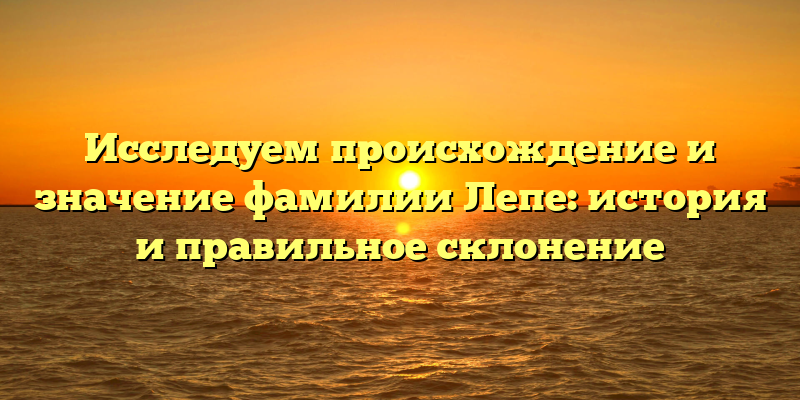 Исследуем происхождение и значение фамилии Лепе: история и правильное склонение