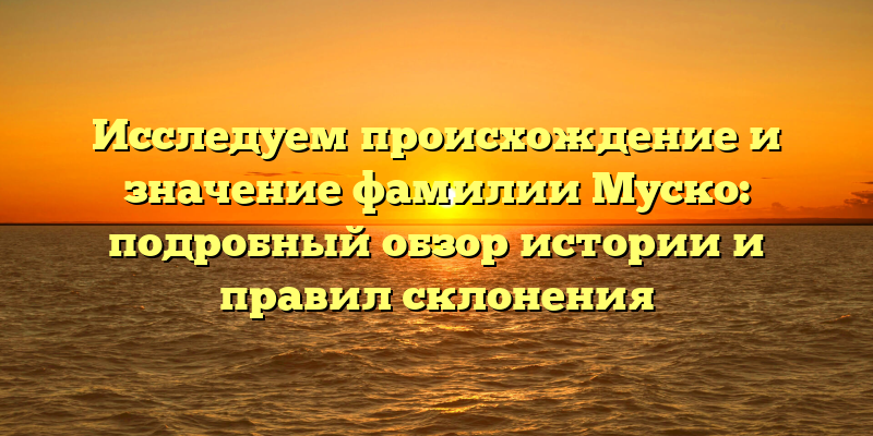 Исследуем происхождение и значение фамилии Муско: подробный обзор истории и правил склонения
