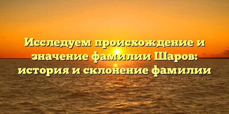 Исследуем происхождение и значение фамилии Шаров: история и склонение фамилии