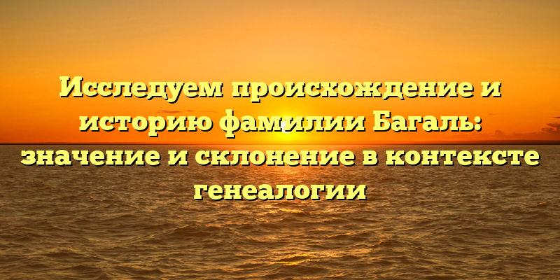 Исследуем происхождение и историю фамилии Багаль: значение и склонение в контексте генеалогии