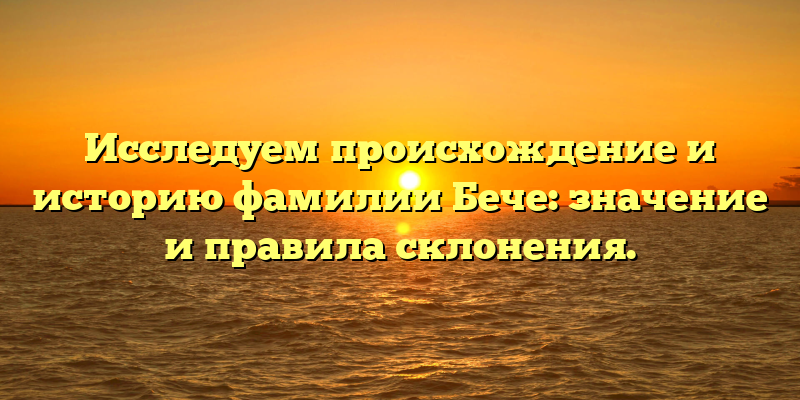 Исследуем происхождение и историю фамилии Бече: значение и правила склонения.