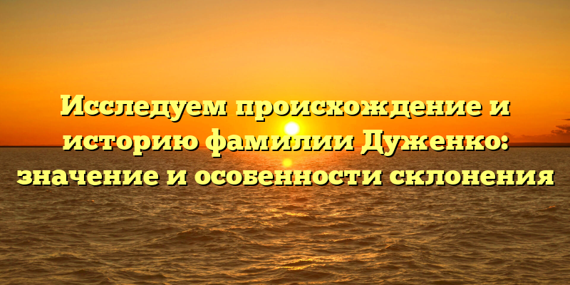 Исследуем происхождение и историю фамилии Дуженко: значение и особенности склонения