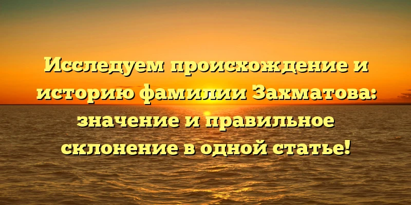 Исследуем происхождение и историю фамилии Захматова: значение и правильное склонение в одной статье!