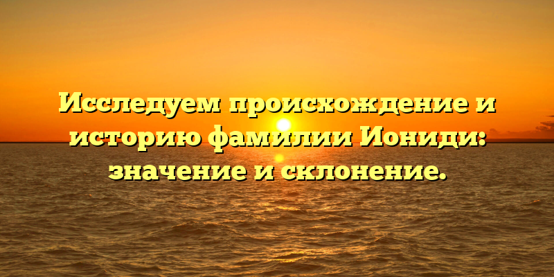Исследуем происхождение и историю фамилии Иониди: значение и склонение.