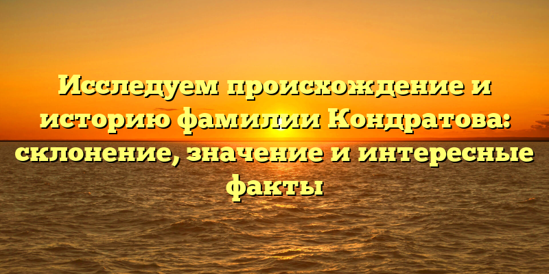 Исследуем происхождение и историю фамилии Кондратова: склонение, значение и интересные факты