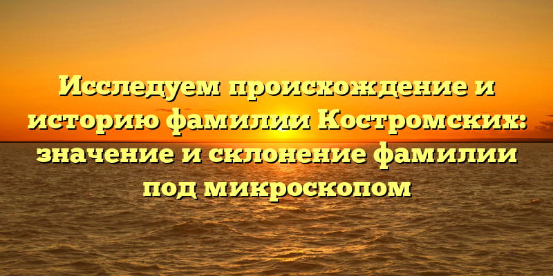 Исследуем происхождение и историю фамилии Костромских: значение и склонение фамилии под микроскопом