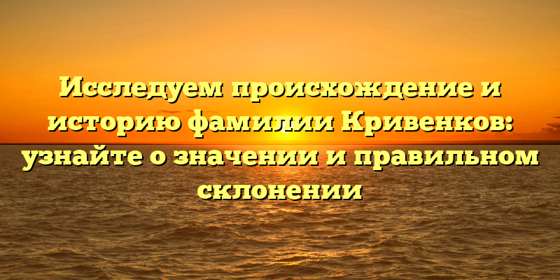 Исследуем происхождение и историю фамилии Кривенков: узнайте о значении и правильном склонении