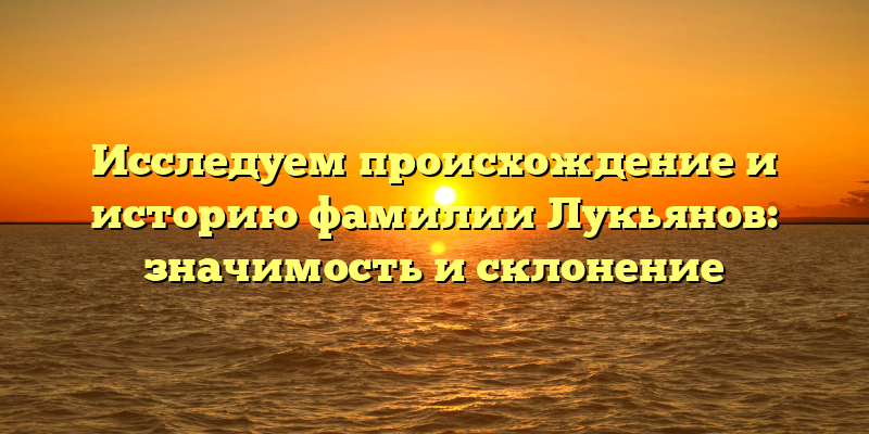 Исследуем происхождение и историю фамилии Лукьянов: значимость и склонение
