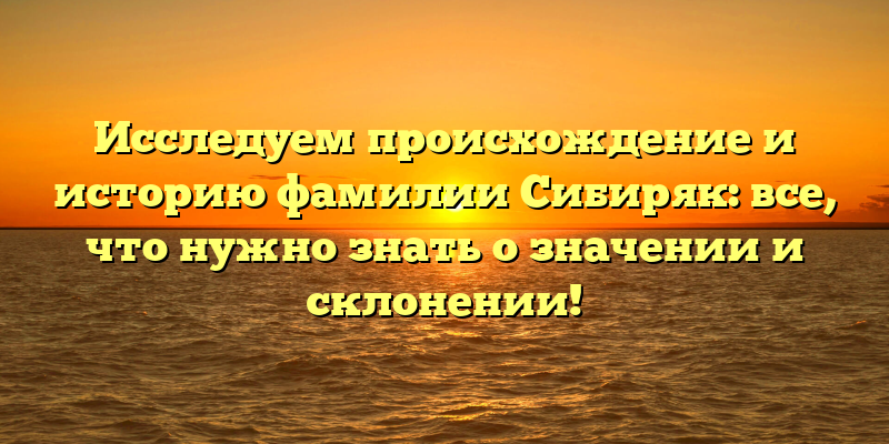 Исследуем происхождение и историю фамилии Сибиряк: все, что нужно знать о значении и склонении!