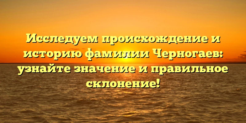 Исследуем происхождение и историю фамилии Черногаев: узнайте значение и правильное склонение!