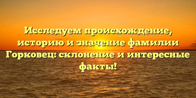 Исследуем происхождение, историю и значение фамилии Горковец: склонение и интересные факты!