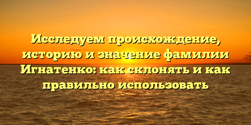 Исследуем происхождение, историю и значение фамилии Игнатенко: как склонять и как правильно использовать