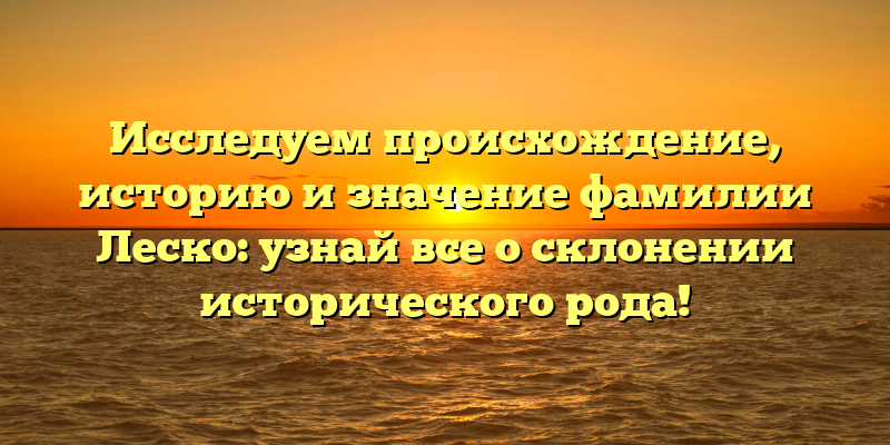 Исследуем происхождение, историю и значение фамилии Леско: узнай все о склонении исторического рода!