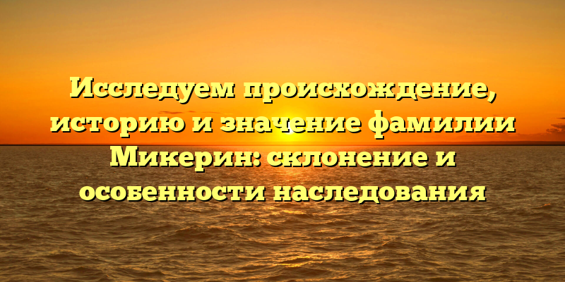 Исследуем происхождение, историю и значение фамилии Микерин: склонение и особенности наследования