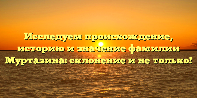 Исследуем происхождение, историю и значение фамилии Муртазина: склонение и не только!