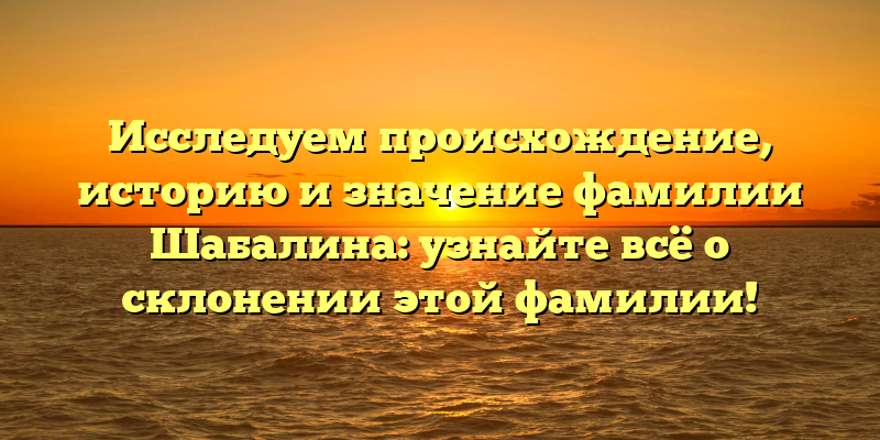 Исследуем происхождение, историю и значение фамилии Шабалина: узнайте всё о склонении этой фамилии!