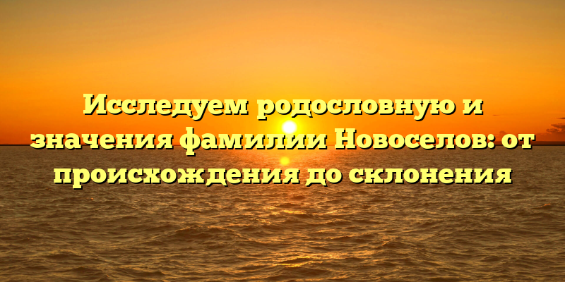 Исследуем родословную и значения фамилии Новоселов: от происхождения до склонения