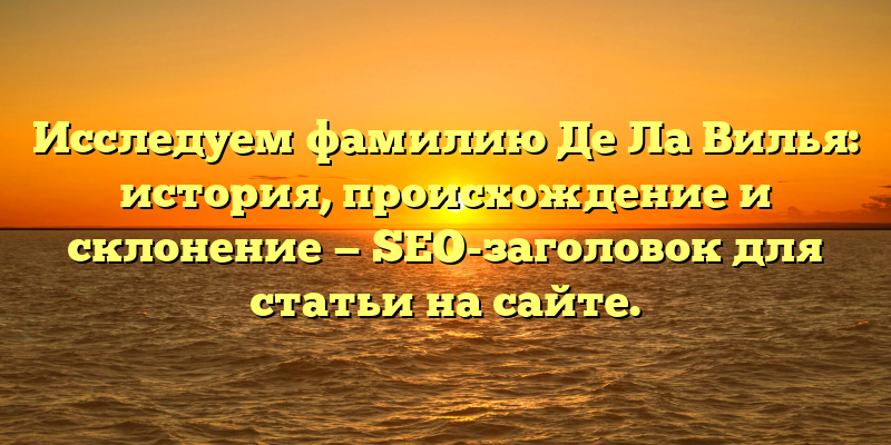 Исследуем фамилию Де Ла Вилья: история, происхождение и склонение — SEO-заголовок для статьи на сайте.