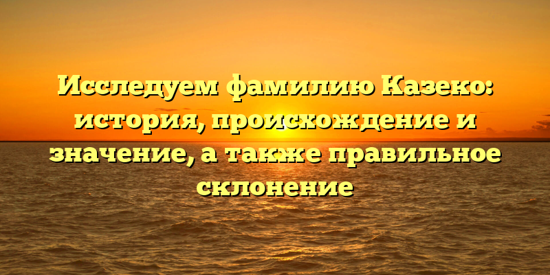 Исследуем фамилию Казеко: история, происхождение и значение, а также правильное склонение